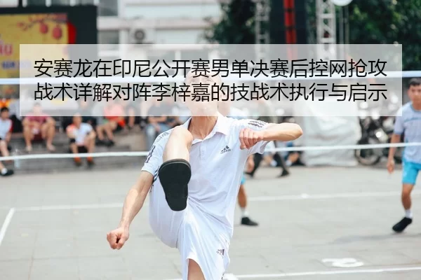 安赛龙在印尼公开赛男单决赛后控网抢攻战术详解对阵李梓嘉的技战术执行与启示
